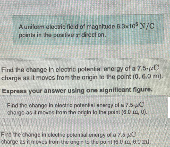 Sta
SPESI
Masti
11
COSME
SE
A uniform electric field of magnitude 6.3x105 N/C
points in the positive direction.
E
Find the change in electric potential energy of a 7.5-μC
charge as it moves from the origin to the point (0, 6.0 m).
Express your answer using one significant figure.
Find the change in electric potential energy of a 7.5-μC
charge as it moves from the origin to the point (6.0 m, 0).
Find the change in electric potential energy of a 7.5-μC
charge as it moves from the origin to the point (6.0 m, 6.0 m).