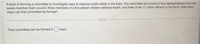 A town is forming a committee to investigate ways to improve public safety in the town. The committee will consist of four representatives from the
seven-member town council, three members of a five-person citizens advisory board, and three of the 11 police officers on the force. How many
ways can that committee be formed?
That committee can be formed in ways.