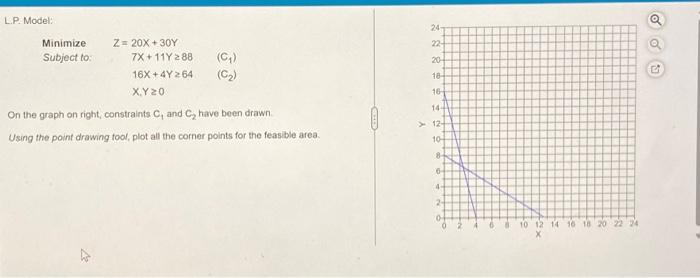 L.P. Model:
Minimize
Subject to:
Z= 20X+30Y
4
7X+11Y 288
16X+4Y264
X,Y 20
(C₂₁)
On the graph on right, constraints C, and C₂ have been drawn.
Using the point drawing tool, plot all the corner points for the feasible area.
24
22-
20-
18-
16-
144
12-
10-
8-
6
4
2-
0
8
10 12 14 16 18 20 22 24
OO
50