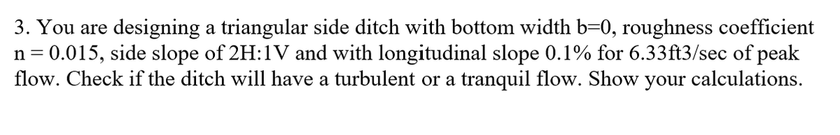 3. You are designing a triangular side ditch with bottom width b=0, roughness coefficient
n = 0.015, side slope of 2H:1V and with longitudinal slope 0.1% for 6.33ft3/sec of peak
flow. Check if the ditch will have a turbulent or a tranquil flow. Show your calculations.