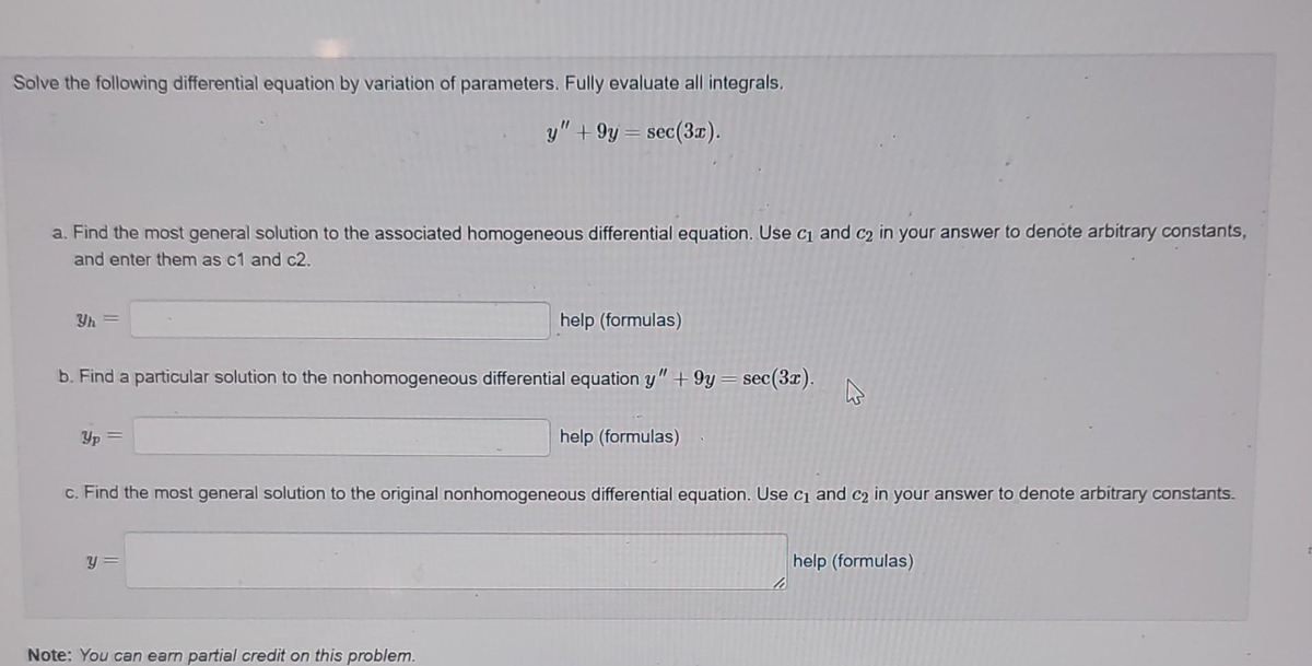 Solve the following differential equation by variation of parameters. Fully evaluate all integrals.
y" +9y = sec (3x).
a. Find the most general solution to the associated homogeneous differential equation. Use c₁ and c2 in your answer to denote arbitrary constants,
and enter them as c1 and c2.
b. Find a particular solution to the nonhomogeneous differential equation y" +9y=sec(3x).
Yp=
help (formulas)
y =
Note: You can earn partial credit on this problem.
help (formulas)
c. Find the most general solution to the original nonhomogeneous differential equation. Use c₁ and c₂ in your answer to denote arbitrary constants.
A
help (formulas)