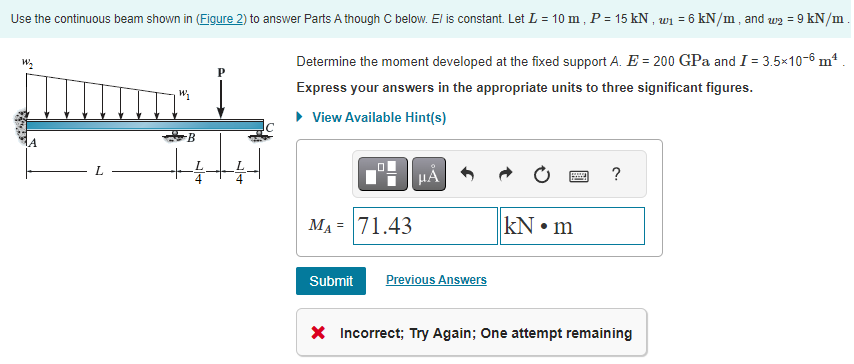 Use the continuous beam shown in (Figure 2) to answer Parts A though C below. El is constant. Let L = 10 m, P = 15 kN, ₁ = 6 kN/m, and w2 = 9 kN/m
Determine the moment developed at the fixed support A. E = 200 GPa and I = 3.5x10-6 m²
Express your answers in the appropriate units to three significant figures.
View Available Hint(s)
W₂
L
W₁
P
4
0
M₁ = 71.43
Submit Previous Answers
kN m
?
X Incorrect; Try Again; One attempt remaining