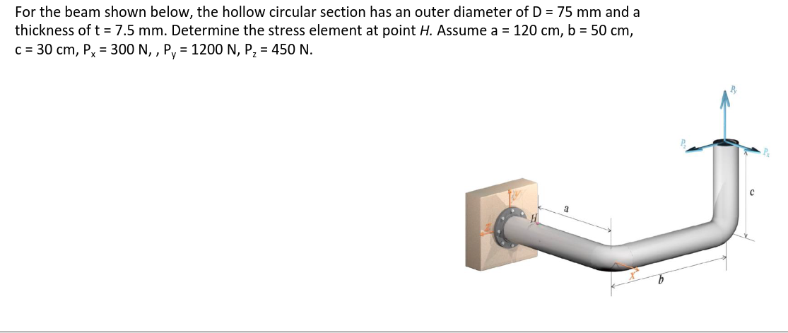 For the beam shown below, the hollow circular section has an outer diameter of D = 75 mm and a
thickness of t = 7.5 mm. Determine the stress element at point H. Assume a = 120 cm, b = 50 cm,
c = 30 cm, Px = 300 N,, Py = 1200 N, P₂ = 450 N.
Ty
a