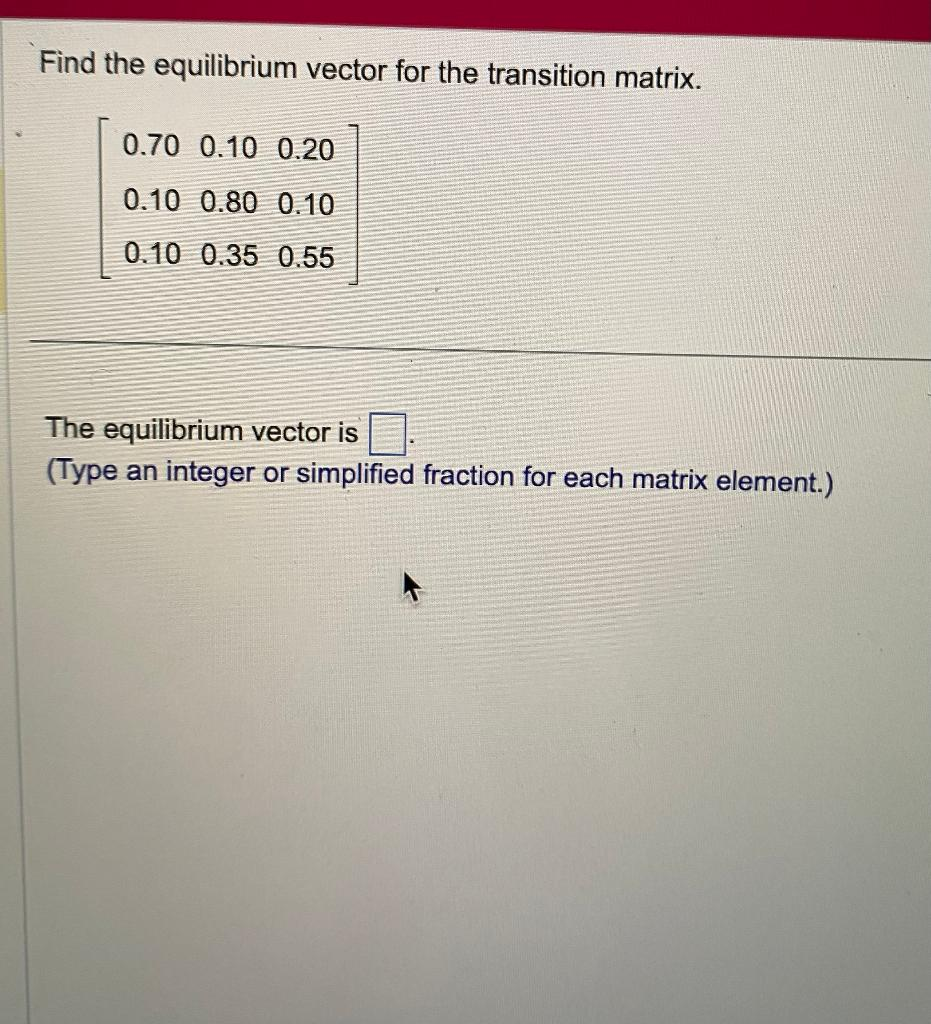 Find the equilibrium vector for the transition matrix.
0.70 0.10 0.20
0.10 0.80 0.10
0.10 0.35 0.55
The equilibrium vector is
(Type an integer or simplified fraction for each matrix element.)