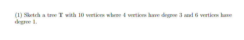 (1) Sketch a tree T with 10 vertices where 4 vertices have degree 3 and 6 vertices have
degree 1.