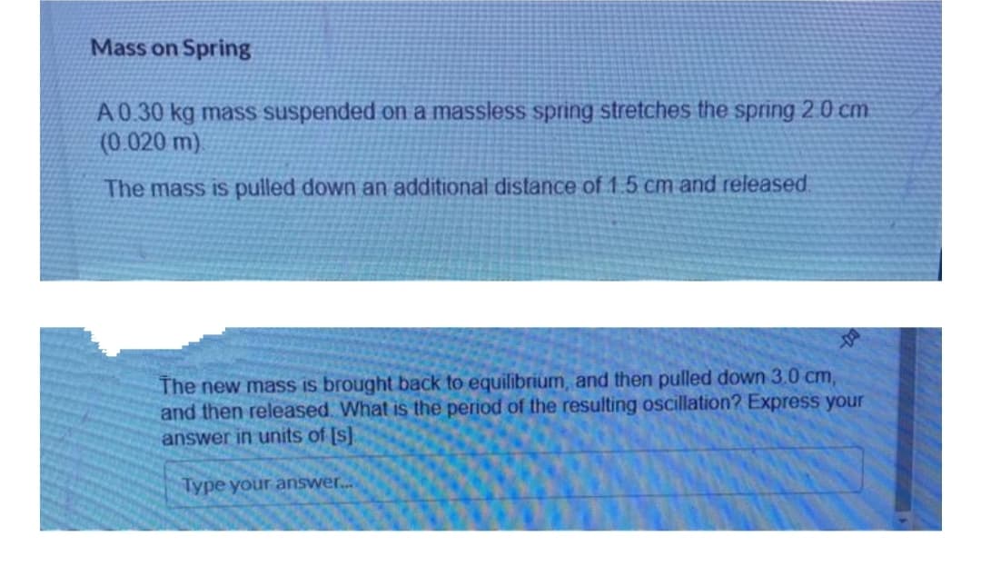 Mass on Spring
A0.30 kg mass suspended on a massless spring stretches the spring 2 0 cm
(0.020 m)
The mass is pulled down an additional distance of 1.5 cm and released.
The new mass is brought back to equilibrium, and then pulled down 3.0 cm,
and then released. What is the period of the resulting oscillation? Express your
answer in units of [s].
Type your answer.
