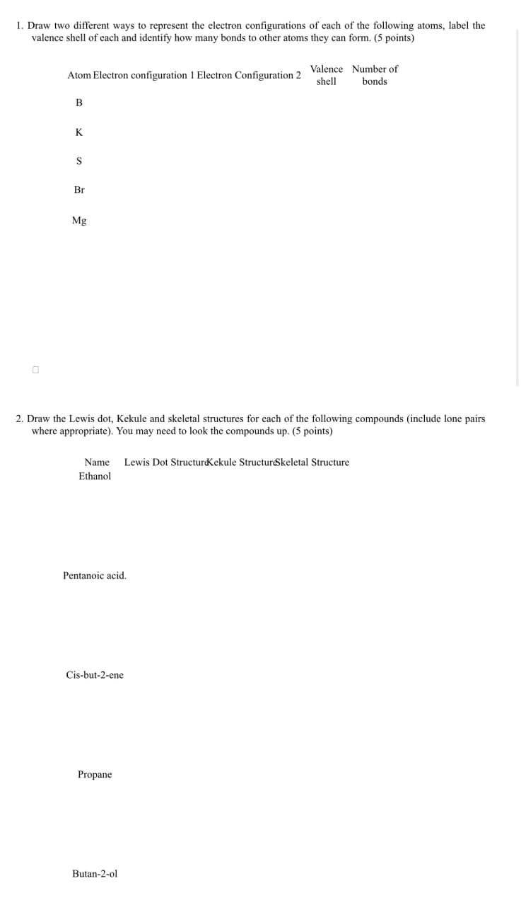 1. Draw two different ways to represent the electron configurations of each of the following atoms, label the
valence shell of each and identify how many bonds to other atoms they can form. (5 points)
Valence Number of
Atom Electron configuration 1 Electron Configuration 2
shell
bonds
B
K
Br
Mg
2. Draw the Lewis dot, Kekule and skeletal structures for each of the following compounds (include lone pairs
where appropriate). You may need to look the compounds up. (5 points)
Name Lewis Dot Structure Kekule StructureSkeletal Structure
Ethanol
Pentanoic acid.
Cis-but-2-ene
Propane
Butan-2-ol