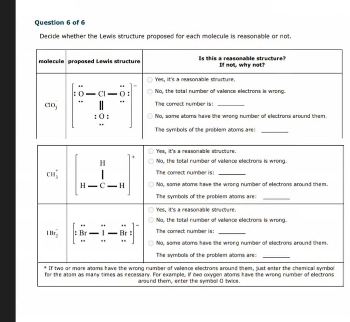 Question 6 of 6
Decide whether the Lewis structure proposed for each molecule is reasonable or not.
molecule proposed Lewis structure
CIO
Is this a reasonable structure?
If not, why not?
Yes, it's a reasonable structure.
:0:
-
No, the total number of valence electrons is wrong.
The correct number is:
No, some atoms have the wrong number of electrons around them.
The symbols of the problem atoms are:
H
CH
|
H-C-H
I Br₂
-
Yes, it's a reasonable structure.
No, the total number of valence electrons is wrong.
The correct number is:
No, some atoms have the wrong number of electrons around them.
The symbols of the problem atoms are:
Yes, it's a reasonable structure.
No, the total number of valence electrons is wrong.
The correct number is:
No, some atoms have the wrong number of electrons around them.
The symbols of the problem atoms are:
If two or more atoms have the wrong number of valence electrons around them, just enter the chemical symbol
for the atom as many times as necessary. For example, if two oxygen atoms have the wrong number of electrons
around them, enter the symbol O twice.