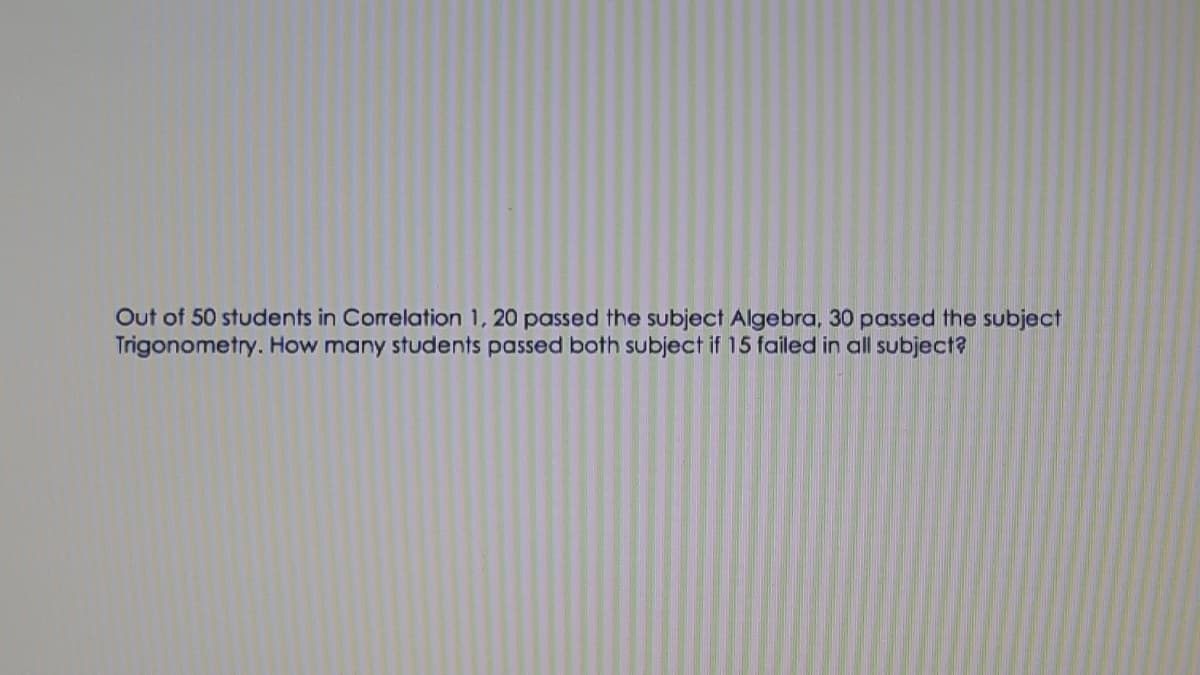 Out of 50 students in Correlation 1, 20 passed the subject Algebra, 30 passed the subject
Trigonometry. How many students passed both subject if 15 failed in all subject?
