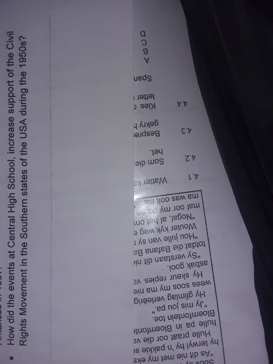 580339
"As dit nie met my eks
hy terwyl hy 'n pakkie si
Hulle praat oor die va
hulle pa in Bloemfonte
Bloemfontein toe.
11
"Jy mis jou pa."
Hy glimlag verleërig
wees soos my ma
nie
va
Hy skeur repies
asbak gooi.
"Sy verstaan dit
totdat die Bafana
4.2
4.3
nie
4.4
Ba
"Hou julle van sy r
Wouter kyk weg e
"Nogal, al het ons
mal oor my paren
ma was ooit nie?
MAS
4.1
Watter ka
Som die
het.
Bespre
gekry h
Kies d
letter (
Span
Rights Movement
in
the
Southern
states of the USA during the 1950s?
How did the events at Central High School, increase support of the Civil