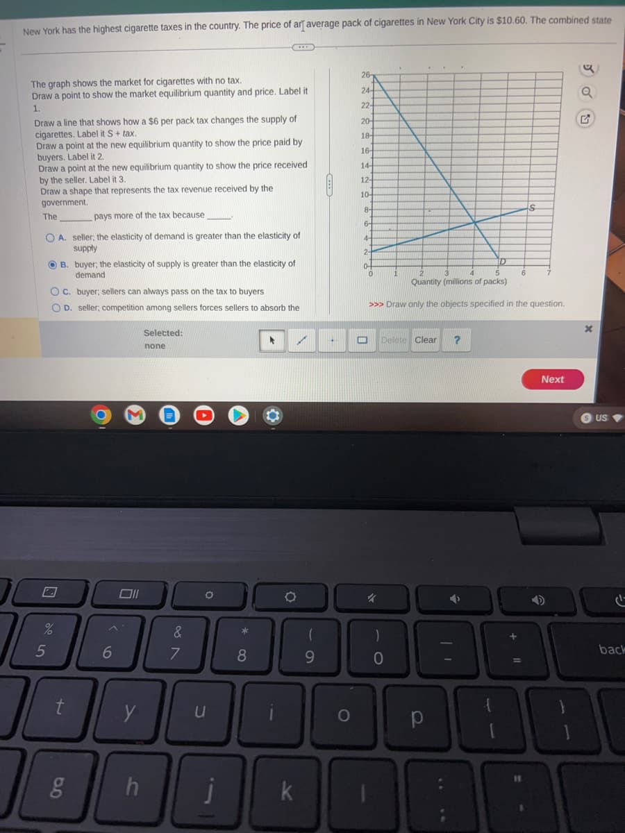 New York has the highest cigarette taxes in the country. The price of arī average pack of cigarettes in New York City is $10.60. The combined state
The graph shows the market for cigarettes with no tax.
Draw a point to show the market equilibrium quantity and price. Label it
1.
Draw a line that shows how a $6 per pack tax changes the supply of
cigarettes. Label it S + tax.
Draw a point at the new equilibrium quantity to show the price paid by
buyers. Label it 2.
Draw a point at the new equilibrium quantity to show the price received
by the seller. Label it 3.
Draw a shape that represents the tax revenue received by the
government.
The
pays more of the tax because
OA. seller; the elasticity of demand is greater than the elasticity of
supply
OB. buyer; the elasticity of supply is greater than the elasticity of
demand
OC. buyer; sellers can always pass on the tax to buyers
OD. seller, competition among sellers forces sellers to absorb the
2
5
%
t
6
Oll
y
h
Selected:
none
&
7
O
j
*
8
*
1
O
k
1
(
9
H
O
26
24-
22-
20-
18-
16-
14-
12-
10-
8-
6-
4-
2-
0
0
1
4
)
N
Quantity (millions of packs)
>>> Draw only the objects specified in the question.
O
.
Delete Clear ?
р
D
| 1
+ 11
11
S
$
Next
G
x
5 US
تام
back
