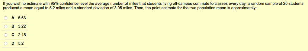 If you wish to estimate with 95% confidence level the average number of miles that students living off-campus commute to classes every day, a random sample of 20 students
produced a mean equal to 5.2 miles and a standard deviation of 3.05 miles. Then, the point estimate for the true population mean is approximately:
O A 6.63
OB 3.22
O C 2.15
D 5.2