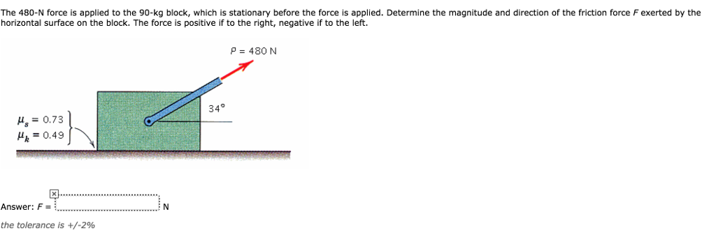 The 480-N force is applied to the 90-kg block, which is stationary before the force is applied. Determine the magnitude and direction of the friction force F exerted by the
horizontal surface on the block. The force is positive if to the right, negative if to the left.
H₂ = 0.73
H₂ = 0.49
Answer: F =
the tolerance is +/-2%
N
34°
P = 480 N