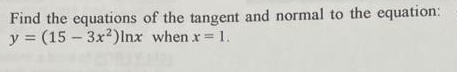 Find the equations of the tangent and normal to the equation:
y (15-3x²)Inx when x = 1.