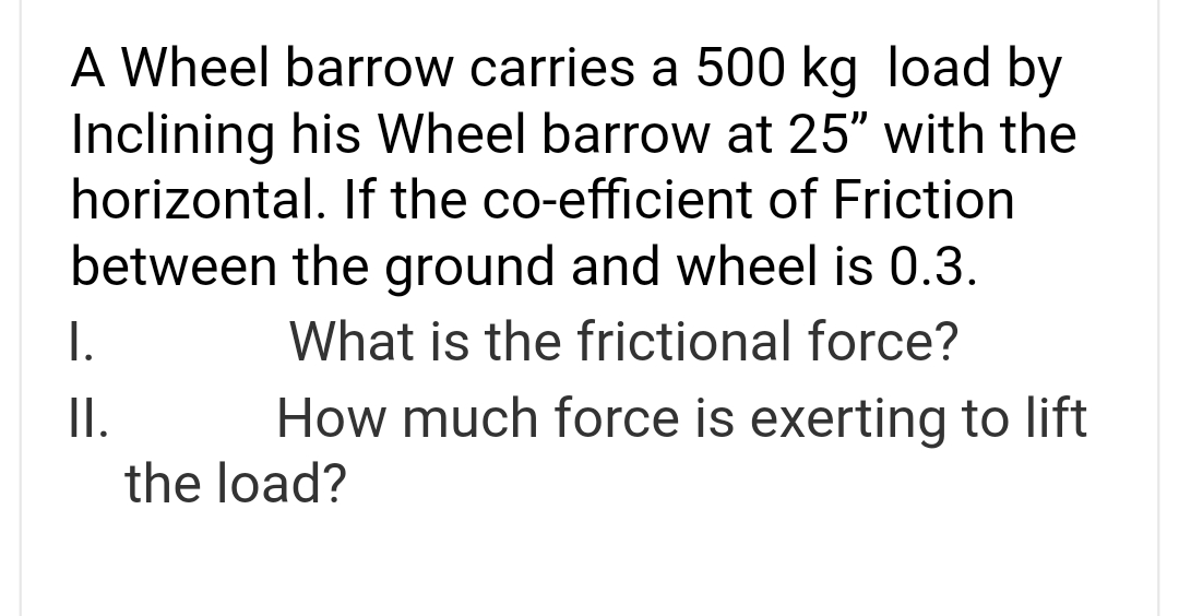 A Wheel barrow carries a 500 kg load by
Inclining his Wheel barrow at 25" with the
horizontal. If the co-efficient of Friction
between the ground and wheel is 0.3.
What is the frictional force?
How much force is exerting to lift
I.
II.
the load?