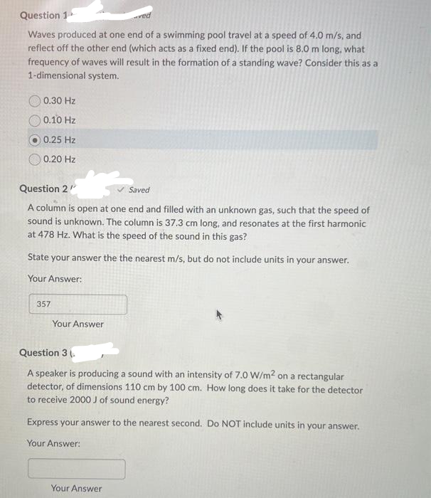 Question 1
Waves produced at one end of a swimming pool travel at a speed of 4.0 m/s, and
reflect off the other end (which acts as a fixed end). If the pool is 8.0 m long, what
frequency of waves will result in the formation of a standing wave? Consider this as a
1-dimensional system.
0.30 Hz
0.10 Hz
0.25 Hz
0.20 Hz
Question 2/
Saved
A column is open at one end and filled with an unknown gas, such that the speed of
sound is unknown. The column is 37.3 cm long, and resonates at the first harmonic
at 478 Hz. What is the speed of the sound in this gas?
State your answer the the nearest m/s, but do not include units in your answer.
Your Answer:
357
Your Answer
Question 3 (
A speaker is producing a sound with an intensity of 7.0 W/m2 on a rectangular
detector, of dimensions 110 cm by 100 cm. How long does it take for the detector
to receive 2000 J of sound energy?
Express your answer to the nearest second. Do NOT include units in your answer.
Your Answer:
Your Answer