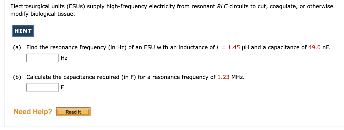 Electrosurgical units (ESUS) supply high-frequency electricity from resonant RLC circuits to cut, coagulate, or otherwise
modify biological tissue.
HINT
(a) Find the resonance frequency (in Hz) of an ESU with an inductance of L = 1.45 µH and a capacitance of 49.0 nF.
Hz
(b) Calculate the capacitance required (in F) for a resonance frequency of 1.23 MHz.
F
Need Help?
Read It