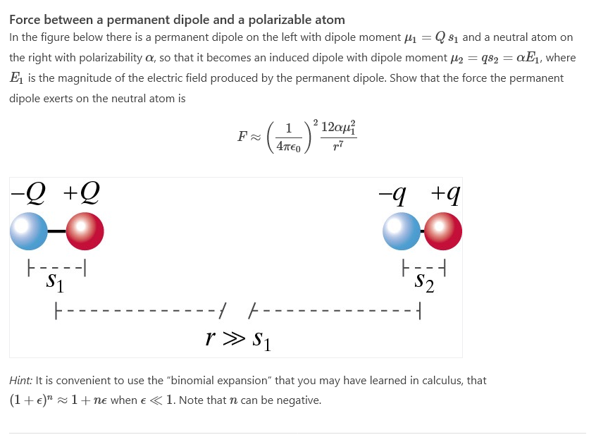 Force between a permanent dipole and a polarizable atom
In the figure below there is a permanent dipole on the left with dipole moment μ₁ = Q 8₁ and a neutral atom on
the right with polarizability a, so that it becomes an induced dipole with dipole moment μ2 = 982 = αE₁, where
E₁ is the magnitude of the electric field produced by the permanent dipole. Show that the force the permanent
dipole exerts on the neutral atom is
-Q+Q
F-=--1
$1
F≈
1
(ATC)
F--
r » S1
12αμ
p.7
-9 +9
1--1
$2
Hint: It is convenient to use the "binomial expansion" that you may have learned in calculus, that
(1 + €)¹ 1+ne when € < 1. Note that can be negative.