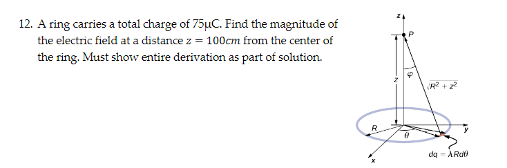 12. A ring carries a total charge of 75µC. Find the magnitude of
the electric field at a distance z = 100cm from the center of
the ring. Must show entire derivation as part of solution.
R
50
R² +2²
dq
- ARde