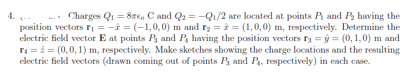 4.
=
Charges Q₁ = 87€, C and Q₂ = -Q1/2 are located at points P₁ and P₂ having the
position vectors ₁ - = (-1,0,0) m and r₂ = 2 = (1, 0, 0) m, respectively. Determine the
electric field vector E at points P3 and P4 having the position vectors 13 = ŷ = (0, 1,0) m and
r4 = 2 = (0, 0, 1) m, respectively. Make sketches showing the charge locations and the resulting
electric field vectors (drawn coming out of points P3 and P4, respectively) in each case.