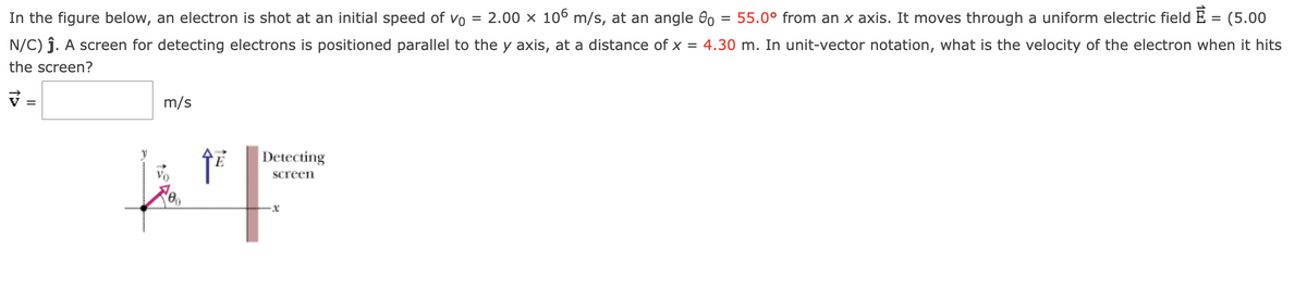 In the figure below, an electron is shot at an initial speed of vo = 2.00 x 106 m/s, at an angle = 55.0° from an x axis. It moves through a uniform electric field È = (5.00
N/C) ĵ. A screen for detecting electrons is positioned parallel to the y axis, at a distance of x = 4.30 m. In unit-vector notation, what is the velocity of the electron when it hits
the screen?
7=
=
m/s
Detecting
screen
VF