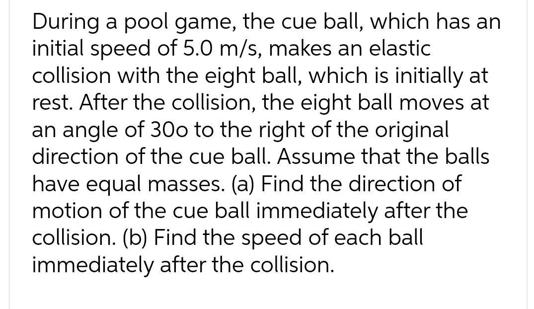 During a pool game, the cue ball, which has an
initial speed of 5.0 m/s, makes an elastic
collision with the eight ball, which is initially at
rest. After the collision, the eight ball moves at
an angle of 300 to the right of the original
direction of the cue ball. Assume that the balls
have equal masses. (a) Find the direction of
motion of the cue ball immediately after the
collision. (b) Find the speed of each ball
immediately after the collision.