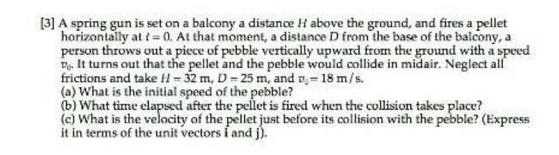 [3] A spring gun is set on a balcony a distance H above the ground, and fires a pellet
horizontally at t=0. At that moment, a distance D from the base of the balcony, a
person throws out a piece of pebble vertically upward from the ground with a speed
D. It turns out that the pellet and the pebble would collide in midair. Neglect all
frictions and take H-32 m, D-25 m, and -18 m/s.
(a) What is the initial speed of the pebble?
(b) What time elapsed after the pellet is fired when the collision takes place?
(c) What is the velocity of the pellet just before its collision with the pebble? (Express
it in terms of the unit vectors i and j).