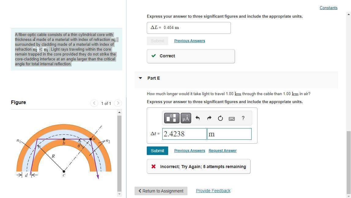 A fiber-optic cable consists of a thin cylindrical core with
thickness d made of a material with index of refraction 7₁
surrounded by cladding made of a material with index of
refraction n₂n₁ Light rays traveling within the core
remain trapped in the core provided they do not strike the
core-cladding interface at an angle larger than the critical
angle for total internal reflection.
Figure
MY
d
R
1 of 1
Express your answer to three significant figures and include the appropriate units.
AL 0.404 m
Submit
Previous Answers
✓ Correct
Part E
How much longer would it take light to travel 1.00 km through the cable than 1.00 km in air?
Express your answer to three significant figures and include the appropriate units.
HÅ
Δt = 2.4238
m
Submit Previous Answers Request Answer
?
X Incorrect; Try Again; 5 attempts remaining
< Return to Assignment Provide Feedback
Constants