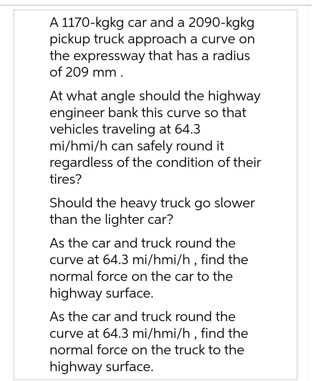 A 1170-kgkg car and a 2090-kgkg
pickup truck approach a curve on
the expressway that has a radius
of 209 mm.
At what angle should the highway
engineer bank this curve so that
vehicles traveling at 64.3
mi/hmi/h can safely round it
regardless of the condition of their
tires?
Should the heavy truck go slower
than the lighter car?
As the car and truck round the
curve at 64.3 mi/hmi/h, find the
normal force on the car to the
highway surface.
As the car and truck round the
curve at 64.3 mi/hmi/h, find the
normal force on the truck to the
highway surface.