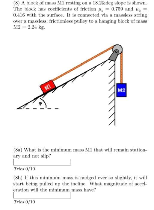 (8) A block of mass M1 resting on a 18.2&deg slope is shown.
The block has coefficients of friction = 0.759 and #k
0.416 with the surface. It is connected via a massless string
over a massless, frictionless pulley to a hanging block of mass
M2 = 2.24 kg.
M1
M2
(8a) What is the minimum mass M1 that will remain station-
ary and not slip?
Tries 0/10
(8b) If this minimum mass is nudged ever so slightly, it will
start being pulled up the incline. What magnitude of accel-
eration will the minimum mass have?
Tries 0/10