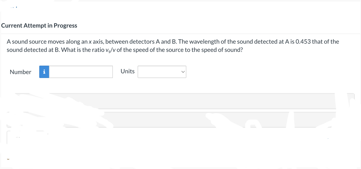 Current Attempt in Progress
A sound source moves along an x axis, between detectors A and B. The wavelength of the sound detected at A is 0.453 that of the
sound detected at B. What is the ratio v/v of the speed of the source to the speed of sound?
Number i
Units