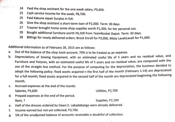 24 Paid the shop assistant for the one week salary, P3,600.
25 Cash service income for the week, P8,700.
25 Paid Kakuna Japan Surplus in full.
26 Give the shop assistant a short-term loan of P2,000. Term: 30 days.
27 Traynor brought home some shop supplies worth P1,300, for her personal use.
28 Bought additional furniture worth P6,500 from TeamRocket Depot. Term: 30 days.
28 Billings for newly delivered orders: Brock Enroll for P3,000, Misty Lavahlavah for P1,600.
Additional information as of February 28, 2015 are as follows:
a. Out of the balance of the shop tools account, 70% is to be treated as an expense.
b. Depreciations of Sewing Equipment, with an estimated useful life of 5 years and no residual value, and
Furniture and Fixtures, with an estimated useful life of 5 years and no residual value, are computed with the
use of the straight line method. For the purpose of computing for the depreciation, the business decided to
adopt the following policy: fixed assets acquired n the first half of the month (February 1-14) are depreciated
for a full month; fixed assets acquired in the second half of the month are depreciated beginning the following
month.
c. Accrued expenses at the end of the month:
Salaries, P3,600
Utilities, P2,700
d. Prepaid expenses at the end of the period.
Rent, ?
Supplies, P2,100
e. Half of the dresses ordered by Dawn E. Labadabango were already delivered.
Income earned but not yet collected, P3,700.
g. 5% of the unadjusted balance of accounts receivable is doubtful of collection.
f.
