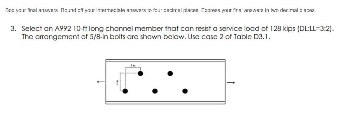 Box your final answers. Round off your intermediate answers to four decimal places. Express your final answers in two decimal places.
3. Select an A992 10-ft long channel member that can resist a service load of 128 kips (DL:LL=3:2).
The arrangement of 5/8-in bolts are shown below. Use case 2 of Table D3.1.
3 in
