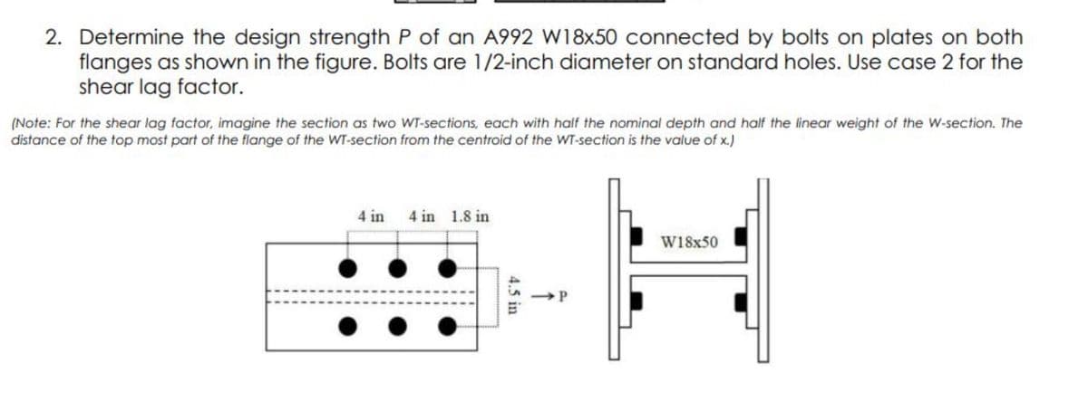 2. Determine the design strength P of an A992 W18x50 connected by bolts on plates on both
flanges as shown in the figure. Bolts are 1/2-inch diameter on standard holes. Use case 2 for the
shear lag factor.
(Note: For the shear lag factor, imagine the section as two WT-sections, each with half the nominal depth and half the linear weight of the W-section. The
distance of the top most part of the flange of the WT-section from the centroid of the WT-section is the value of x.)
4 in 4 in 1.8 in
W18x50
4.5 in
