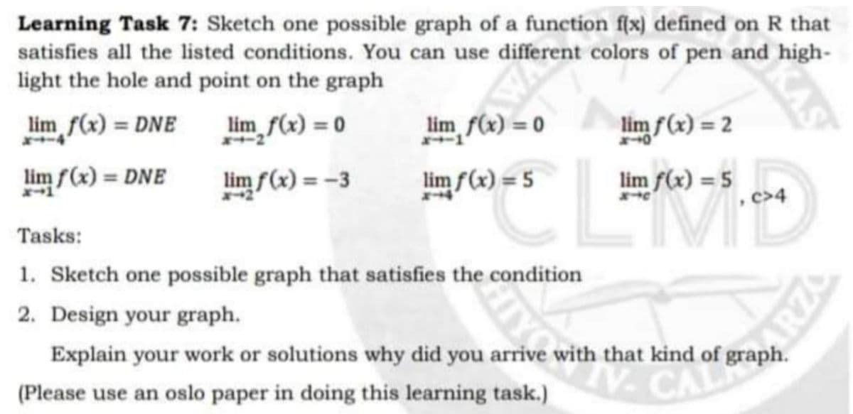 Learning Task 7: Sketch one possible graph of a function f(x) defined on R that
satisfies all the listed conditions. You can use different colors of pen and high-
light the hole and point on the graph
WAS
lim f(x) = DNE
lim f(x) = 0
2
0 = (x), "un
lim f(x) = 2
lim f(x) = 5
lim f(x) =
%3D
lim f(x) = DNE
lim f(x) = -3
lim f(x) = 5
c>4
Tasks:
1. Sketch one possible graph that satisfies the condition
2. Design your graph.
Explain your work or solutions why did you arrive with that kind of graph.
(Please use an oslo paper in doing this learning task.)
CALE
KAS
