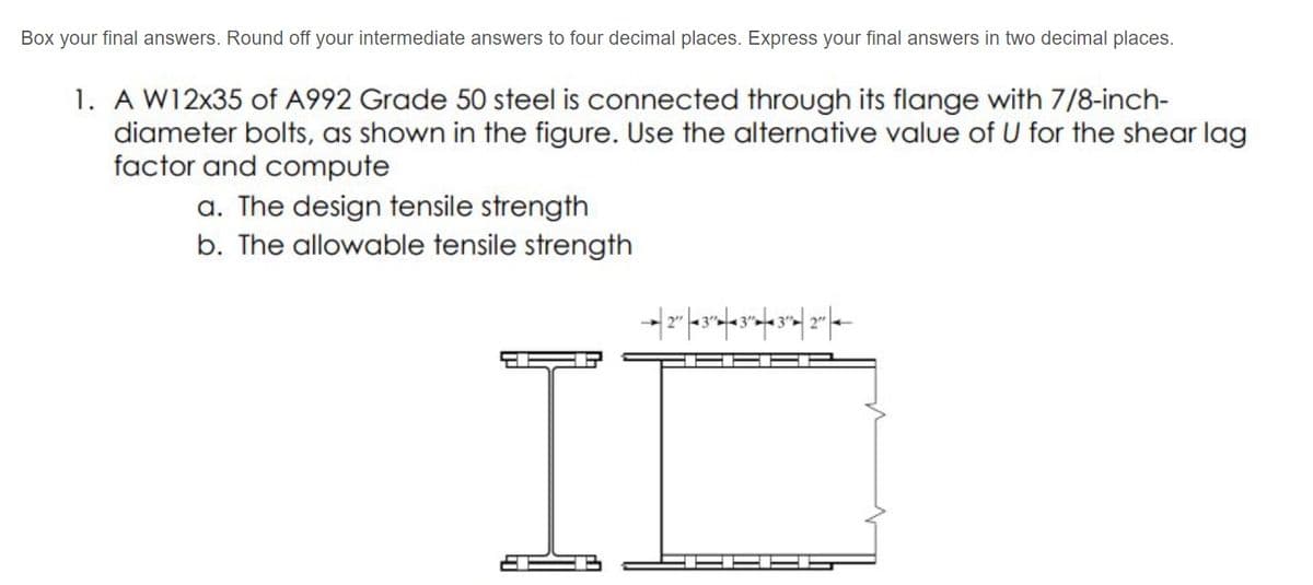 Box your final answers. Round off your intermediate answers to four decimal places. Express your final answers in two decimal places.
1. A W12x35 of A992 Grade 50 steel is connected through its flange with 7/8-inch-
diameter bolts, as shown in the figure. Use the alternative value of U for the shear lag
factor and compute
a. The design tensile strength
b. The allowable tensile strength
II
EHE
