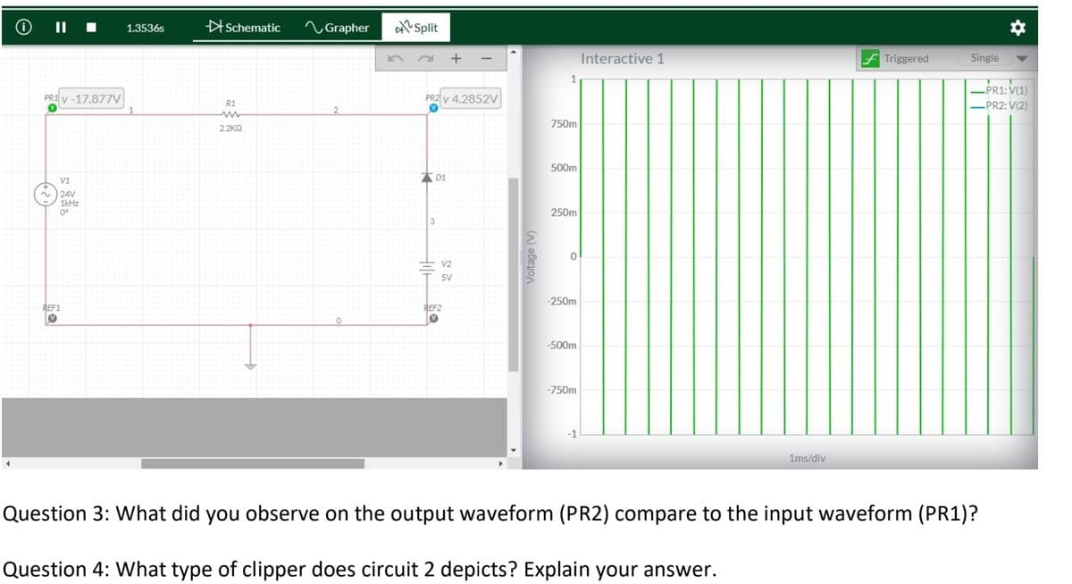 O II
Schematic
へGrapher
Split
1.3536s
Interactive 1
Triggered
Single
-PR1: V(1)
PR2: V(2)
PR1 v -17.877V
PR2 v 4.2852V
R1
750m
2.2KO
500m
V1
24V
1kHz
0°
250m
3
V2
5V
-250m
REF1
REF2
-500m
-750m
-1
1ms/div
Question 3: What did you observe on the output waveform (PR2) compare to the input waveform (PR1)?
Question 4: What type of clipper does circuit 2 depicts? Explain your answer.
Voltage (V)
