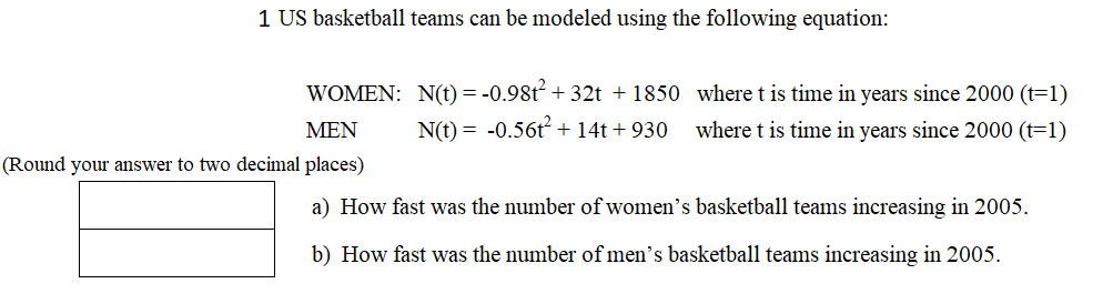 1 US basketball teams can be modeled using the following equation:
WOMEN: N(t) = -0.98t + 32t + 1850 wheret is time in years since 2000 (t=1)
MEN
N(t) = -0.56t + 14t + 930
where t is time in years since 2000 (t=1)
(Round your answer to two decimal places)
a) How fast was the number of women's basketball teams increasing in 2005.
b) How fast was the number of men's basketball teams increasing in 2005.
