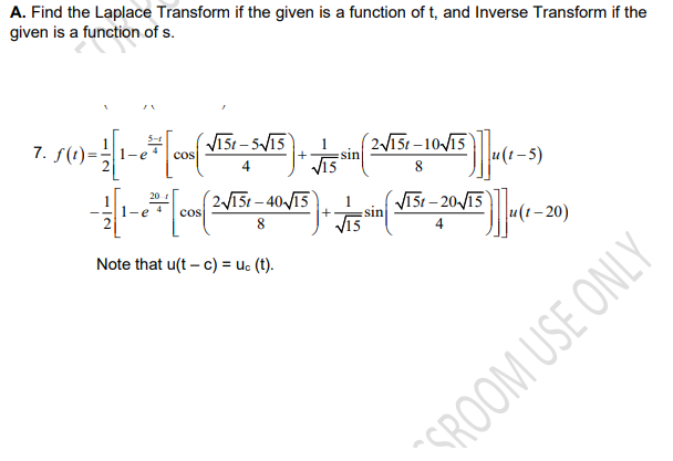 A. Find the Laplace Transform if the given is a function of t, and Inverse Transform if the
given is a function of s.
VI5r – 5V15
cos
5-1
7. f(1)=:
(2V151 –1015
sin
8
20
2V151 – 40V15
V151 – 20-/15
V15
1-
cos
sin
8.
u(t– 20)
Note that u(t – c) = uc (t).
"SROOM USE ONLY
