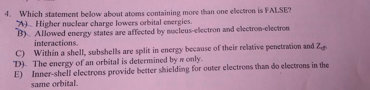 4. Which statement below about atoms containing more than one electron is FALSE?
A) Higher nuclear charge lowers orbital energies.
B) Allowed energy states are affected by nucleus-electron and electron-electron
interactions.
C) Within a shell, subshells are split in energy because of their relative penetration and Zeff-
D) The energy of an orbital is determined by n only.
E)
Inner-shell electrons provide better shielding for outer electrons than do electrons in the
same orbital.