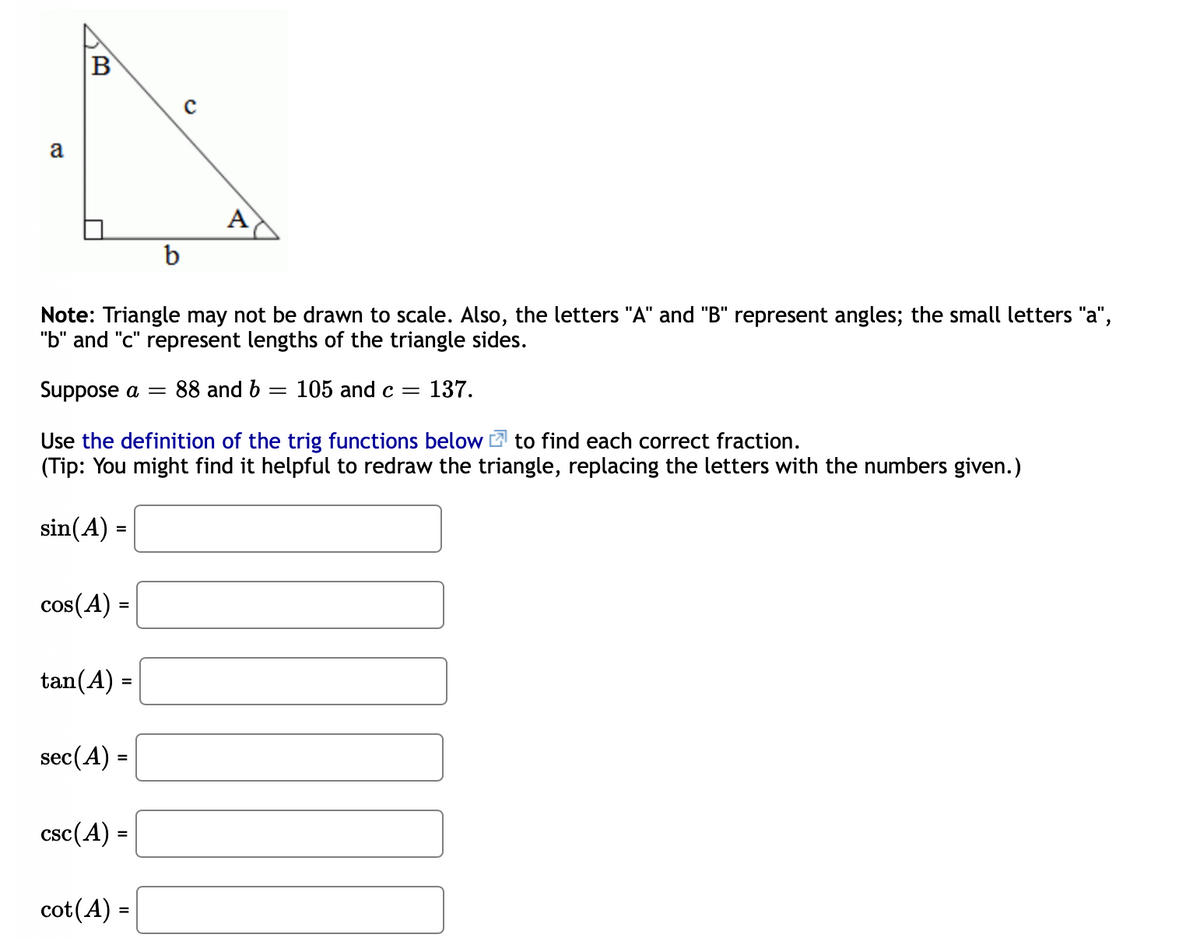 B
a
A
b
Note: Triangle may not be drawn to scale. Also, the letters "A" and "B" represent angles; the small letters "a",
"b" and "c" represent lengths of the triangle sides.
Suppose a =
88 and b = 105 and c =
137.
Use the definition of the trig functions below 2 to find each correct fraction.
(Tip: You might find it helpful to redraw the triangle, replacing the letters with the numbers given.)
sin(A) =
cos(A) =
tan(A) =
sec(A) =
csc(A) =
cot(A) =
