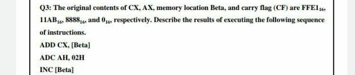 Q3: The original contents of CX, AX, memory location Beta, and carry flag (CF) are FFE1 16,
11AB16, 8888,6, and 016, respectively. Describe the results of executing the following sequence
of instructions.
ADD CX, [Beta]
ADC AH, 02H
INC [Beta]
