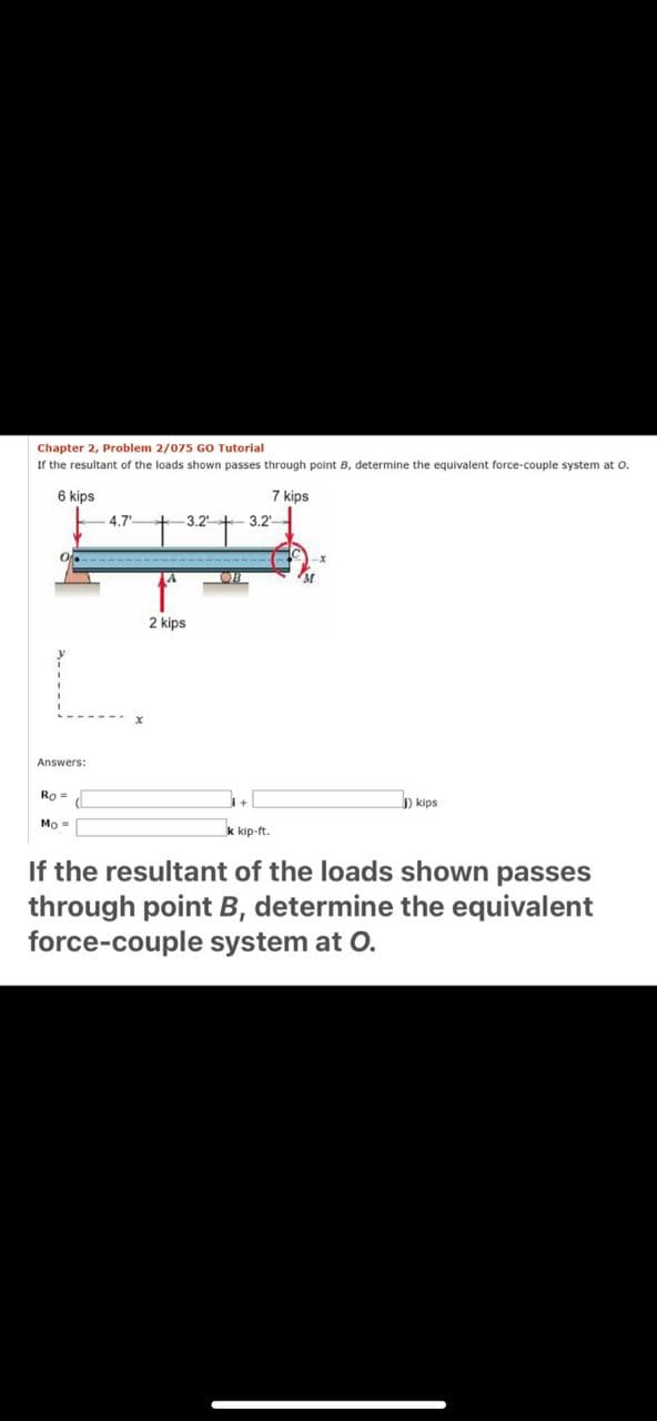 Chapter 2, Problem 2/075 GO Tutorial
If the resultant of the loads shown passes through point B, determine the equivalent force-couple system at o.
6 kips
7 kips
4.7
3.2+ 3.2'
2 kips
Answers:
Ro=
) kips
Mo =
k kip-ft.
If the resultant of the loads shown passes
through point B, determine the equivalent
force-couple system at O.
