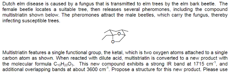 Dutch elm disease is caused by a fungus that is transmitted to elm trees by the elm bark beetle. The
female beetle locates a suitable tree, then releases several pheromones, including the compound
multistriatin shown below. The pheromones attract the male beetles, which carry the fungus, thereby
infecting susceptible trees.
Ą
Multistriatin features a single functional group, the ketal, which is two oxygen atoms attached to a single
carbon atom as shown. When reacted with dilute acid, multistriatin is converted to a new product with
the molecular formula C₁0H₂003. This new compound exhibits a strong IR band at 1715 cm³¹, and
additional overlapping bands at about 3600 cm¹. Propose a structure for this new product. Please use