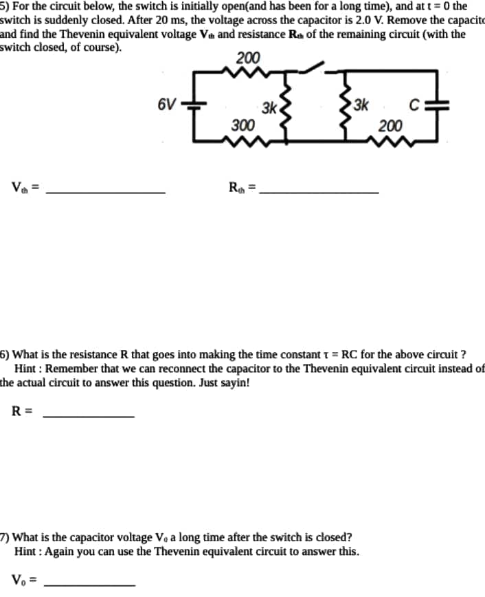 5) For the circuit below, the switch is initially open(and has been for a long time), and at t = 0 the
switch is suddenly closed. After 20 ms, the voltage across the capacitor is 2.0 V. Remove the capacito
and find the Thevenin equivalent voltage Va and resistance Ra of the remaining circuit (with the
switch closed, of course).
200
6V
3k
C
3k
300
200
Va =
6) What is the resistance R that goes into making the time constant r = RC for the above circuit ?
Hint : Remember that we can reconnect the capacitor to the Thevenin equivalent circuit instead of
the actual circuit to answer this question. Just sayin!
R =
7) What is the capacitor voltage Vo a long time after the switch is closed?
Hint : Again you can use the Thevenin equivalent circuit to answer this.
Vo =
