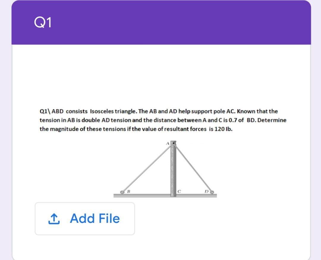 Q1
Q1\ ABD consists Isosceles triangle. The AB and AD help support pole AC. Known that the
tension in AB is double AD tension and the distance between A and C is 0.7 of BD. Determine
the magnitude of these tensions if the value of resultant forces is 120 lb.
1 Add File
