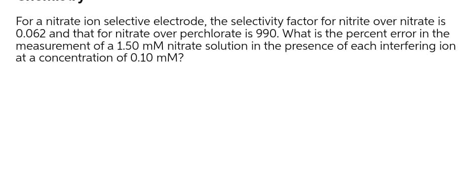 For a nitrate ion selective electrode, the selectivity factor for nitrite over nitrate is
0.062 and that for nitrate over perchlorate is 990. What is the percent error in the
measurement of a 1.50 mM nitrate solution in the presence of each interfering ion
at a concentration of 0.10 mM?
