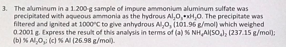 3. The aluminum in a 1.200-g sample of impure ammonium aluminum sulfate was
precipitated with aqueous ammonia as the hydrous Al₂O3 xH₂O. The precipitate was
filtered and ignited at 1000°C to give anhydrous Al2O3 (101.96 g/mol) which weighed
0.2001 g. Express the result of this analysis in terms of (a) % NH4Al(SO4)₂ (237.15 g/mol);
(b) % Al₂O3; (c) % Al (26.98 g/mol).