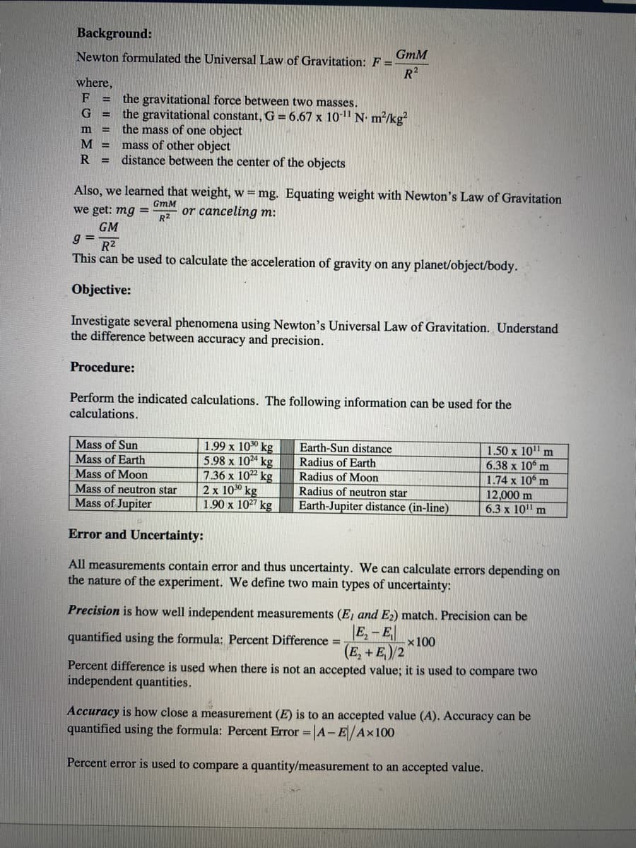 Background:
Newton formulated the Universal Law of Gravitation: F =
R2
GmM
where,
F
the gravitational force between two masses.
the gravitational constant, G = 6.67 x 101" N- m/kg?
the mass of one object
mass of other object
distance between the center of the objects
%3D
G =
m
M =
R =
Also, we learned that weight, w=mg. Equating weight with Newton's Law of Gravitation
GmM
we get: mg =
R2
or canceling m:
GM
g =
R2
This can be used to calculate the acceleration of gravity on any planet/object/body.
Objective:
Investigate several phenomena using Newton's Universal Law of Gravitation. Understand
the difference between accuracy and precision.
Procedure:
Perform the indicated calculations. The following information can be used for the
calculations.
Mass of Sun
Mass of Earth
1.99 x 1030 kg
5.98 x 1024 kg
7.36 x 1022 kg
2 x 1030 kg
1.90 x 1027 kg
Earth-Sun distance
1.50 x 10" m
6.38 x 10° m
1.74 x 10 m
Radius of Earth
Mass of Moon
Radius of Moon
Mass of neutron star
Radius of neutron star
Mass of Jupiter
Earth-Jupiter distance (in-line)
12,000 m
6.3 x 10" m
Error and Uncertainty:
All measurements contain error and thus uncertainty. We can calculate errors depending on
the nature of the experiment. We define two main types of uncertainty:
Precision is how well independent measurements (E, and E2) match. Precision can be
quantified using the formula: Percent Difference = -
E, - E
-x100
(E, + E)/2
Percent difference is used when there is not an accepted value; it is used to compare two
independent quantities.
Accuracy is how close a measurement (E) is to an accepted value (A). Accuracy can be
quantified using the formula: Percent Error =|A-E/Ax100
Percent error is used to compare a quantity/measurement to an accepted value.
