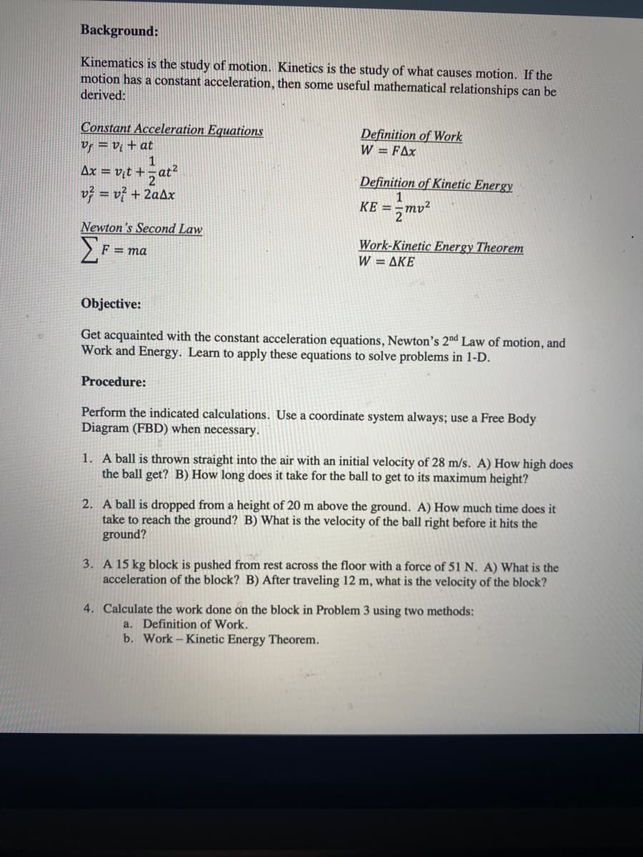 Background:
Kinematics is the study of motion. Kinetics is the study of what causes motion. If the
motion has a constant acceleration, then some useful mathematical relationships can be
deriyed:
Constant Acceleration Equations
Vf = vị + at
1
Ax = v;t += at?
Definition of Work
W = FAx
Definition of Kinetic Energy
1
KE =-mv²
= vý + 2aAx
2
Newton's Second Law
Work-Kinetic Energy Theorem
W= ΔΚΕ
F = ma
Objective:
Get acquainted with the constant acceleration equations, Newton's 2nd Law of motion, and
Work and Energy. Learn to apply these equations to solve problems in 1-D.
Procedure:
Perform the indicated calculations. Use a coordinate system always; use a Free Body
Diagram (FBD) when necessary.
1. A ball is thrown straight into the air with an initial velocity of 28 m/s. A) How high does
the ball get? B) How long does it take for the ball to get to its maximum height?
2. A ball is dropped from a height of 20 m above the ground. A) How much time does it
take to reach the ground? B) What is the velocity of the ball right before it hits the
ground?
3. A 15 kg block is pushed from rest across the floor with a force of 51 N. A) What is the
acceleration of the block? B) After traveling 12 m, what is the velocity of the block?
4. Calculate the work done on the block in Problem 3 using two methods:
a. Definition of Work.
b. Work- Kinetic Energy Theorem.
